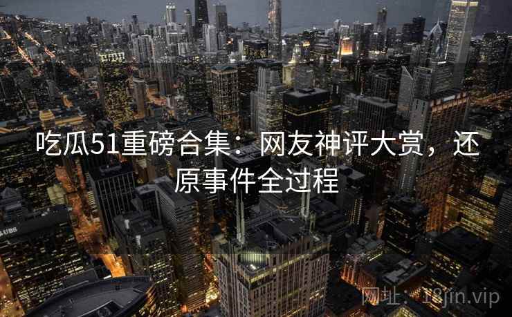 吃瓜51重磅合集：网友神评大赏，还原事件全过程