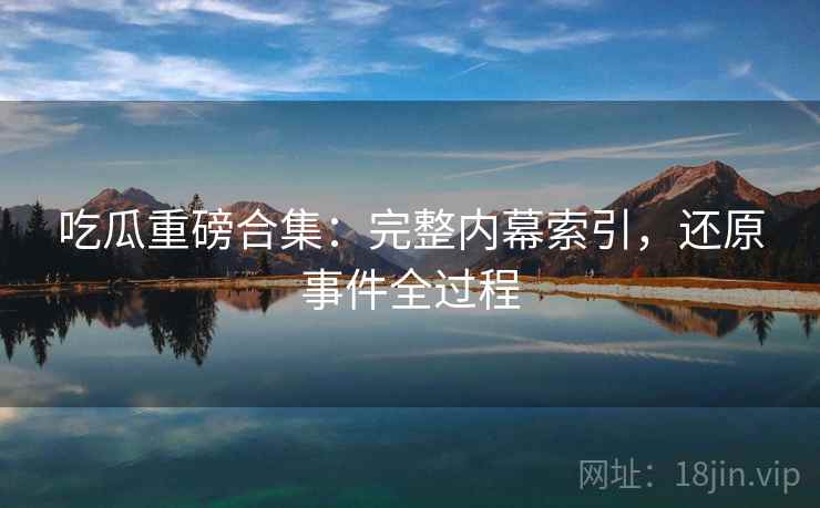 吃瓜重磅合集：完整内幕索引，还原事件全过程