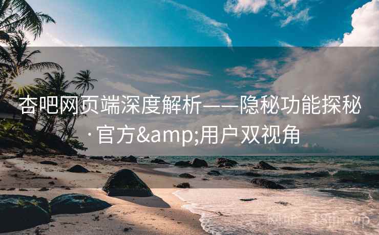 杏吧网页端深度解析——隐秘功能探秘·官方&用户双视角