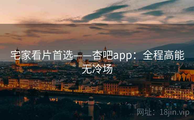 宅家看片首选——杏吧app：全程高能无冷场