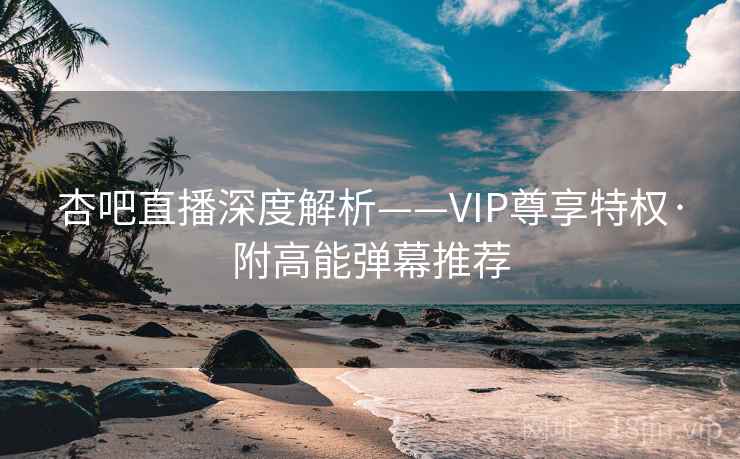 杏吧直播深度解析——VIP尊享特权·附高能弹幕推荐