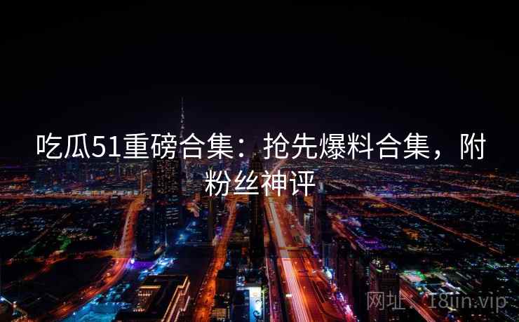 吃瓜51重磅合集:抢先爆料合集,附粉丝神评 吃瓜51重磅合集:抢先爆料合集,附粉丝神评