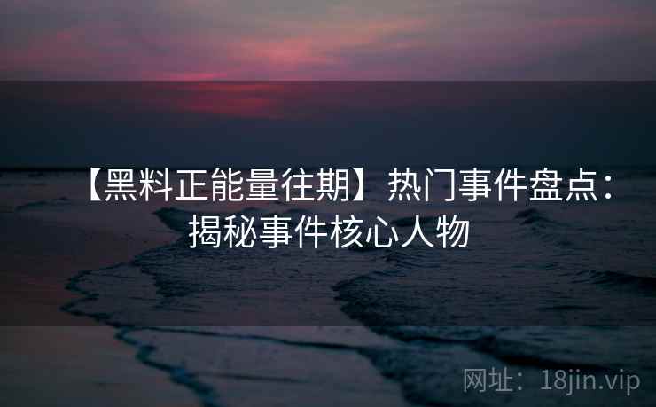 【黑料正能量往期】热门事件盘点：揭秘事件核心人物