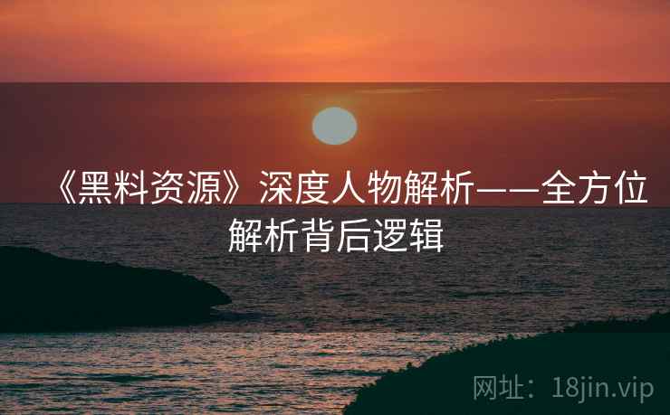 《黑料资源》深度人物解析——全方位解析背后逻辑