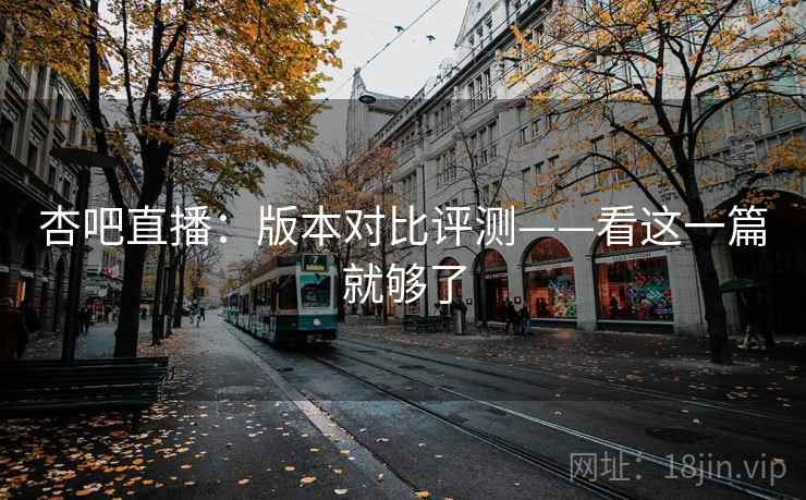 杏吧直播：版本对比评测——看这一篇就够了