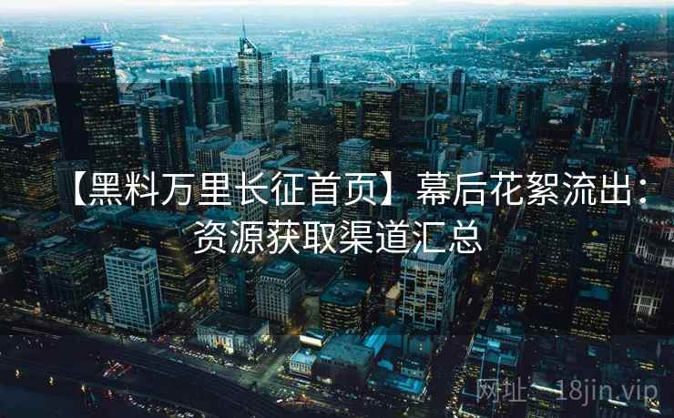 【黑料万里长征首页】幕后花絮流出：资源获取渠道汇总