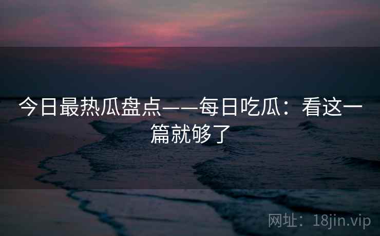 今日最热瓜盘点——每日吃瓜：看这一篇就够了